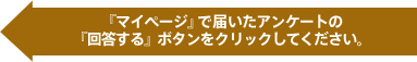 『マイページ』で届いたアンケートの『回答する』ボタンをクリックしてください。